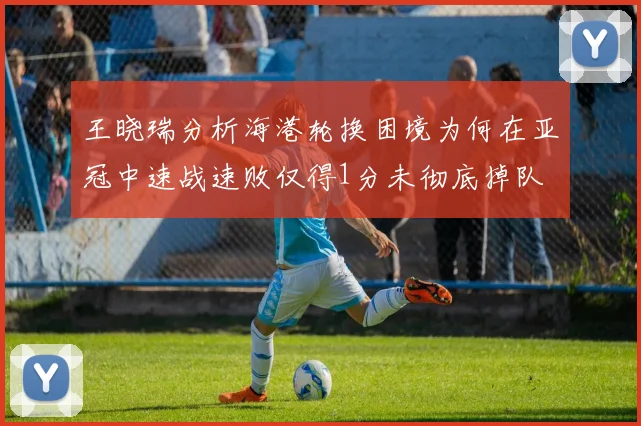 王晓瑞分析海港轮换困境为何在亚冠中速战速败仅得1分未彻底掉队