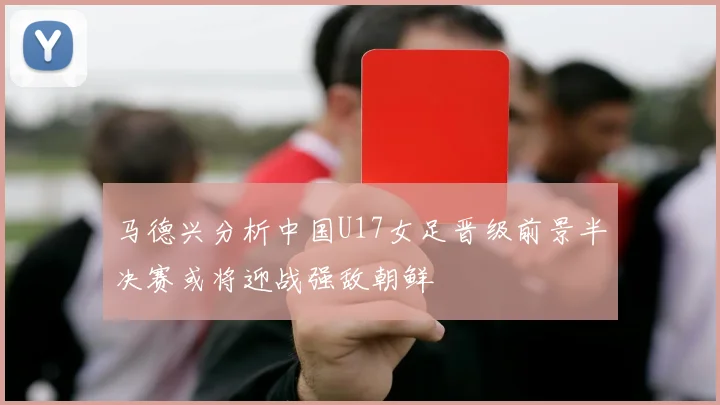 马德兴分析中国U17女足晋级前景半决赛或将迎战强敌朝鲜