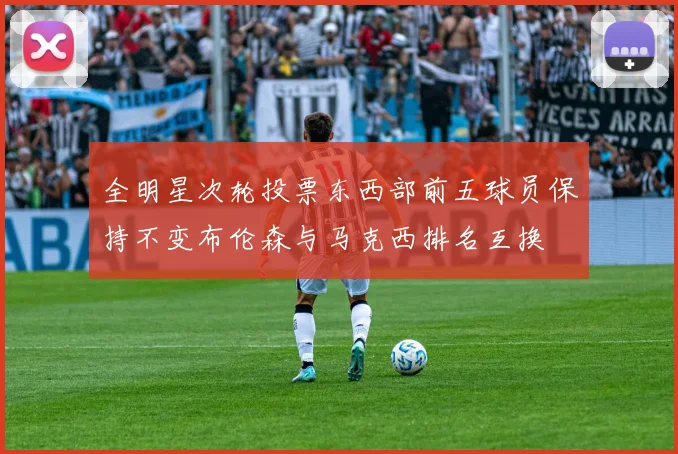 全明星次轮投票东西部前五球员保持不变布伦森与马克西排名互换