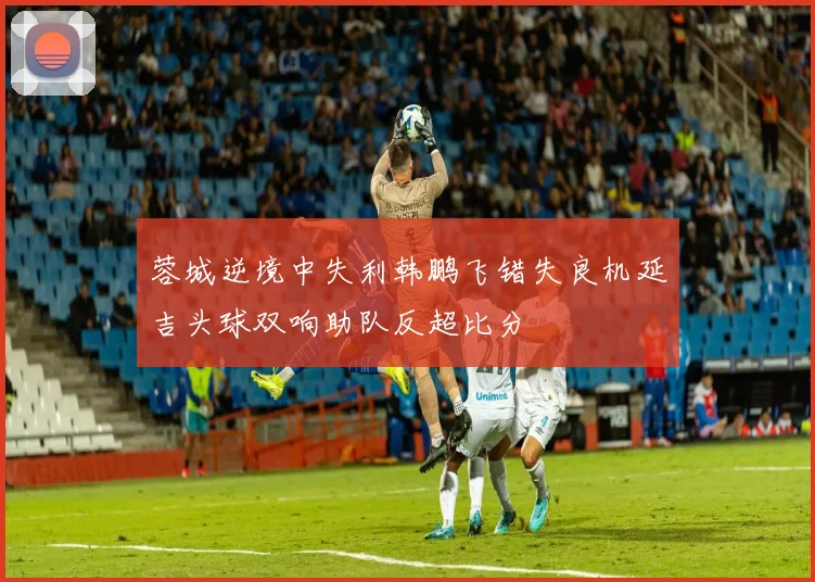 蓉城逆境中失利韩鹏飞错失良机延吉头球双响助队反超比分