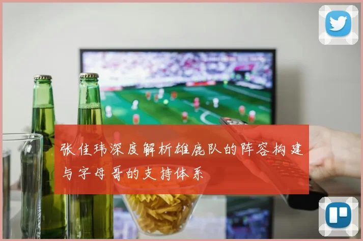张佳玮深度解析雄鹿队的阵容构建与字母哥的支持体系