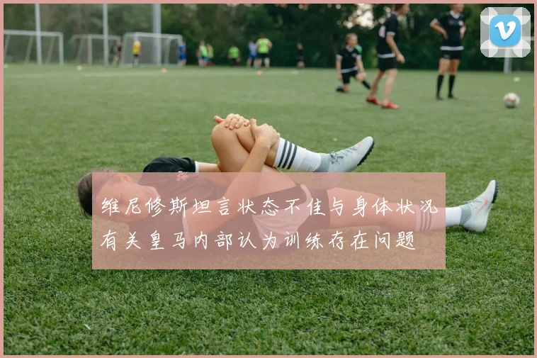 维尼修斯坦言状态不佳与身体状况有关皇马内部认为训练存在问题
