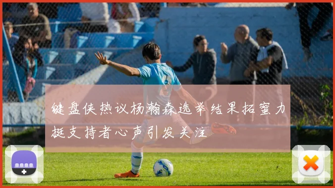 键盘侠热议杨瀚森选举结果拓蜜力挺支持者心声引发关注