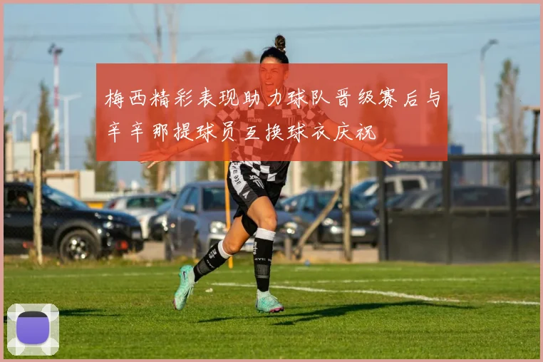 梅西精彩表现助力球队晋级赛后与辛辛那提球员互换球衣庆祝