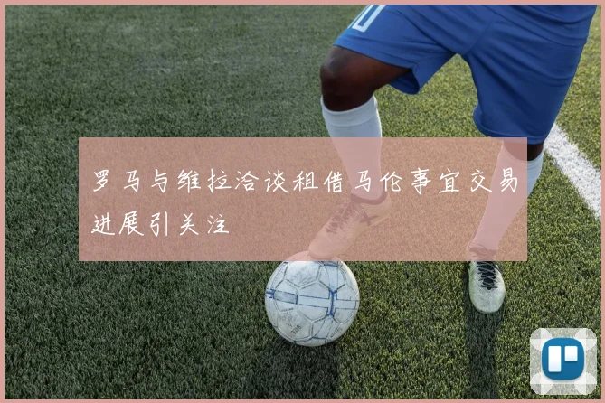 罗马与维拉洽谈租借马伦事宜交易进展引关注
