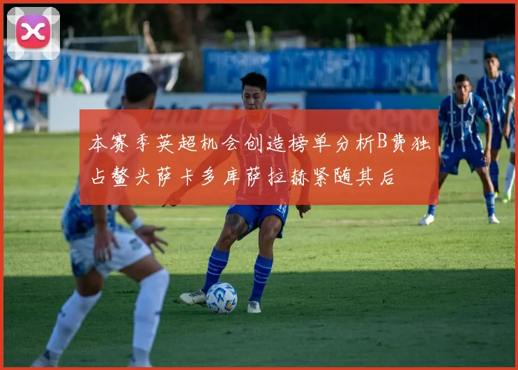 本赛季英超机会创造榜单分析B费独占鳌头萨卡多库萨拉赫紧随其后