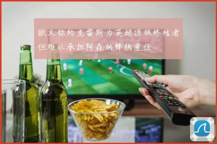 欧文称约克雷斯为英超顶级终结者但难以承担阿森纳锋线重任