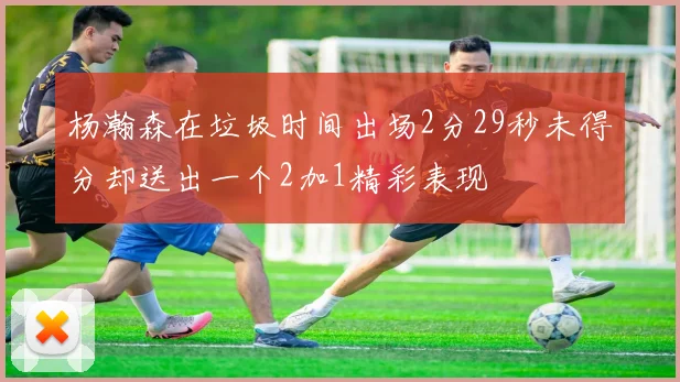 杨瀚森在垃圾时间出场2分29秒未得分却送出一个2加1精彩表现