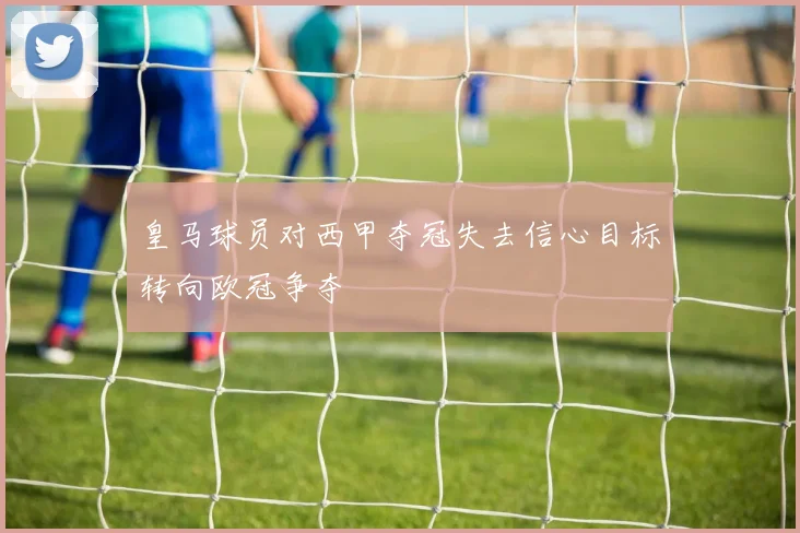 皇马球员对西甲夺冠失去信心目标转向欧冠争夺
