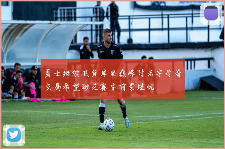 勇士继续浪费库里巅峰时光字母哥交易希望渺茫赛季前景堪忧