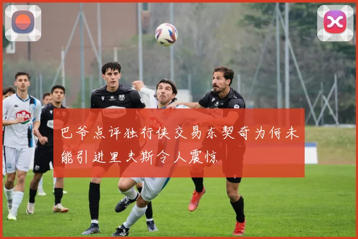 巴爷点评独行侠交易东契奇为何未能引进里夫斯令人震惊