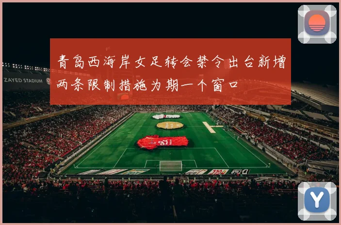 青岛西海岸女足转会禁令出台新增两条限制措施为期一个窗口