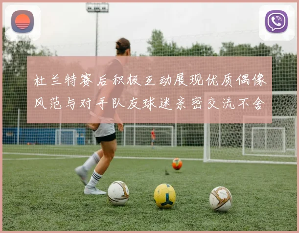 杜兰特赛后积极互动展现优质偶像风范与对手队友球迷亲密交流不舍离场