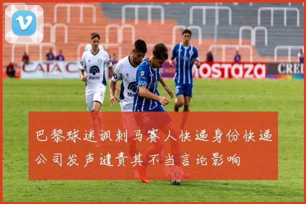 巴黎球迷讽刺马赛人快递身份快递公司发声谴责其不当言论影响