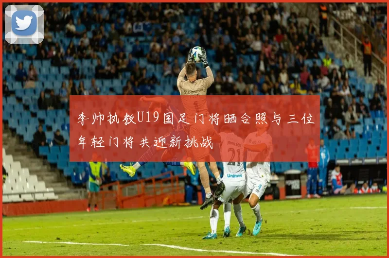 李帅执教U19国足门将晒合照与三位年轻门将共迎新挑战