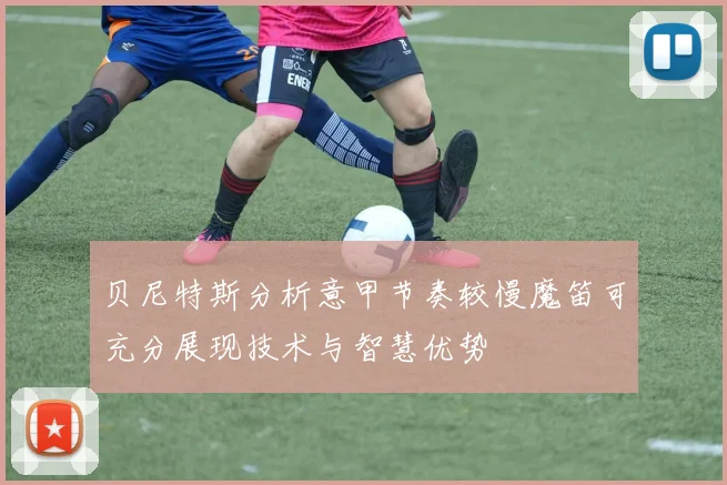 贝尼特斯分析意甲节奏较慢魔笛可充分展现技术与智慧优势
