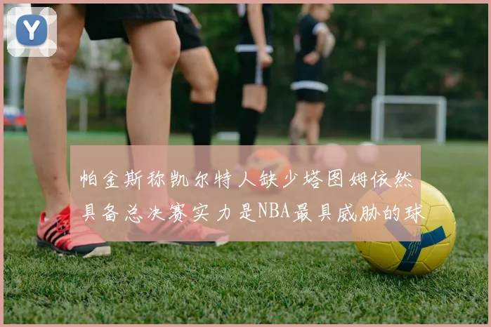 帕金斯称凯尔特人缺少塔图姆依然具备总决赛实力是NBA最具威胁的球队