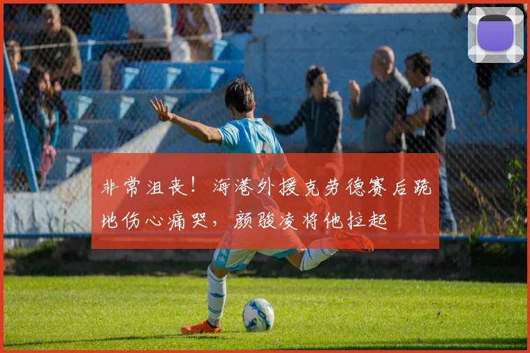 非常沮丧！海港外援克劳德赛后跪地伤心痛哭，颜骏凌将他拉起