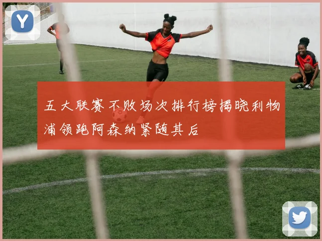 五大联赛不败场次排行榜揭晓利物浦领跑阿森纳紧随其后
