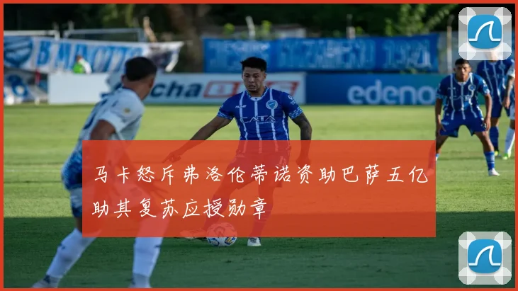 马卡怒斥弗洛伦蒂诺资助巴萨五亿助其复苏应授勋章