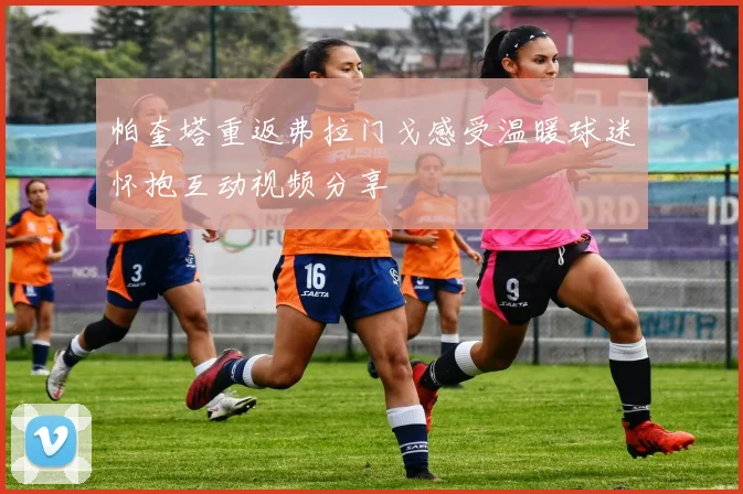 帕奎塔重返弗拉门戈感受温暖球迷怀抱互动视频分享