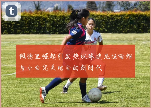 佩德里崛起引发热议球迷见证哈维与小白完美结合的新时代