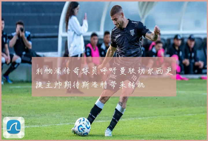 利物浦传奇球员呼吁曼联切尔西更换主帅期待斯洛特带来转机